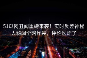 51瓜网丑闻重磅来袭！实时反差神秘人秘闻全网炸裂，评论区炸了