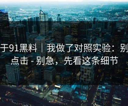关于91黑料｜我做了对照实验：别再点击 - 别急，先看这条细节