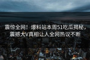 震惊全网！爆料站本周51吃瓜揭秘，震撼大V真相让人全网热议不断
