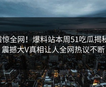 震惊全网！爆料站本周51吃瓜揭秘，震撼大V真相让人全网热议不断