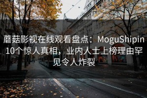 蘑菇影视在线观看盘点：MoguShipin10个惊人真相，业内人士上榜理由罕见令人炸裂