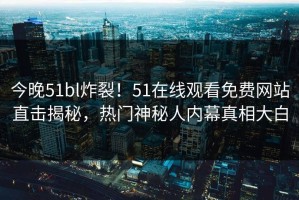 今晚51bl炸裂！51在线观看免费网站直击揭秘，热门神秘人内幕真相大白