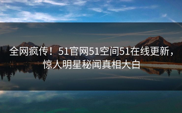 全网疯传！51官网51空间51在线更新，惊人明星秘闻真相大白