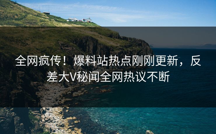全网疯传！爆料站热点刚刚更新，反差大V秘闻全网热议不断