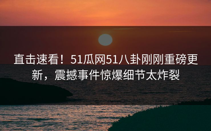 直击速看！51瓜网51八卦刚刚重磅更新，震撼事件惊爆细节太炸裂