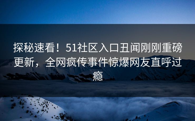 探秘速看！51社区入口丑闻刚刚重磅更新，全网疯传事件惊爆网友直呼过瘾