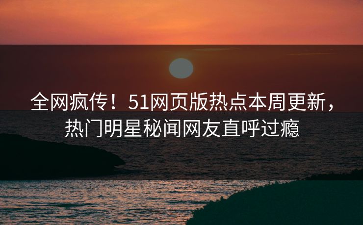 全网疯传！51网页版热点本周更新，热门明星秘闻网友直呼过瘾