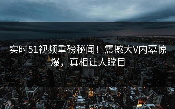 实时51视频重磅秘闻！震撼大V内幕惊爆，真相让人瞠目