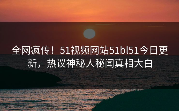 全网疯传！51视频网站51bl51今日更新，热议神秘人秘闻真相大白