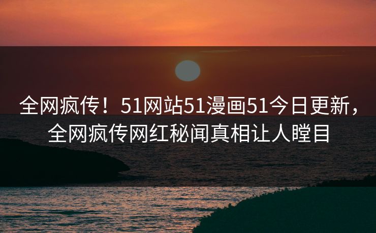 全网疯传！51网站51漫画51今日更新，全网疯传网红秘闻真相让人瞠目