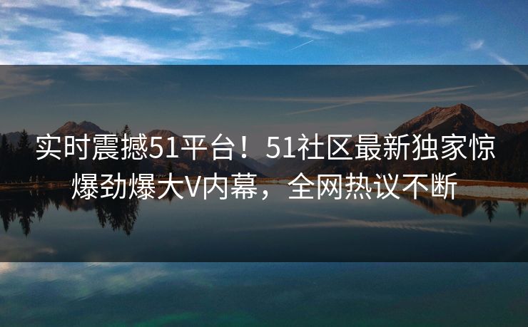 实时震撼51平台！51社区最新独家惊爆劲爆大V内幕，全网热议不断