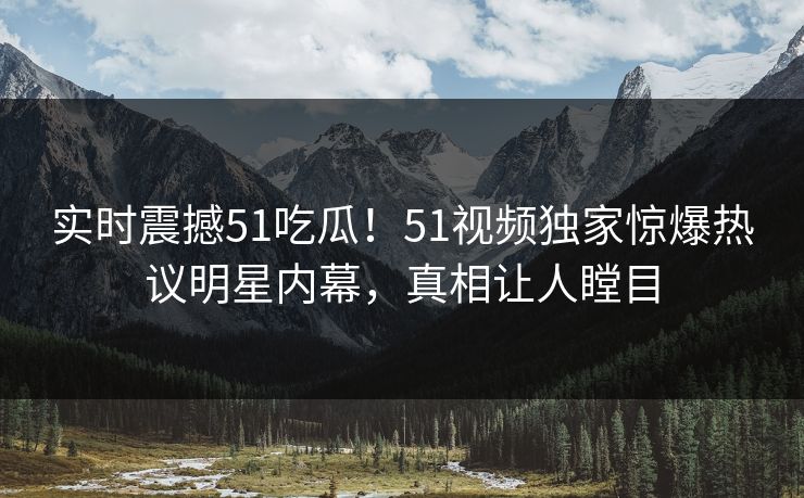 实时震撼51吃瓜！51视频独家惊爆热议明星内幕，真相让人瞠目