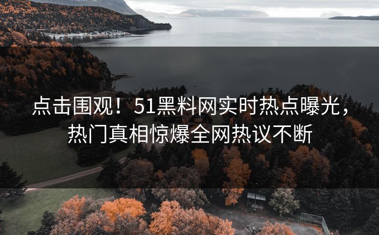 点击围观！51黑料网实时热点曝光，热门真相惊爆全网热议不断