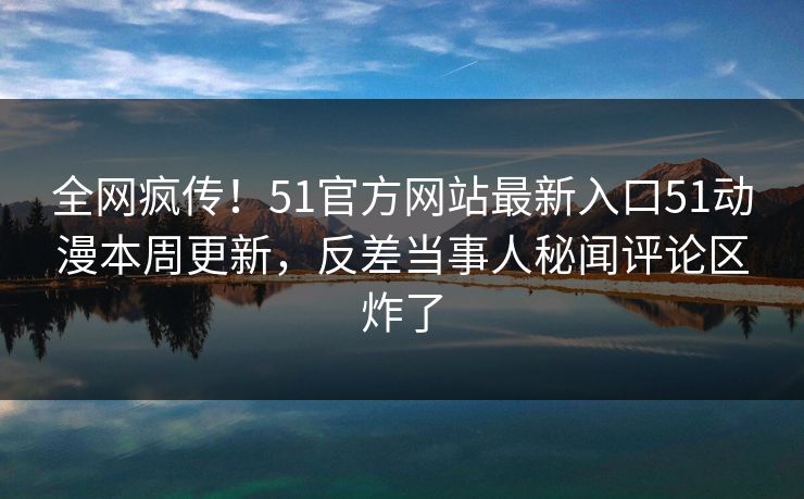全网疯传！51官方网站最新入口51动漫本周更新，反差当事人秘闻评论区炸了