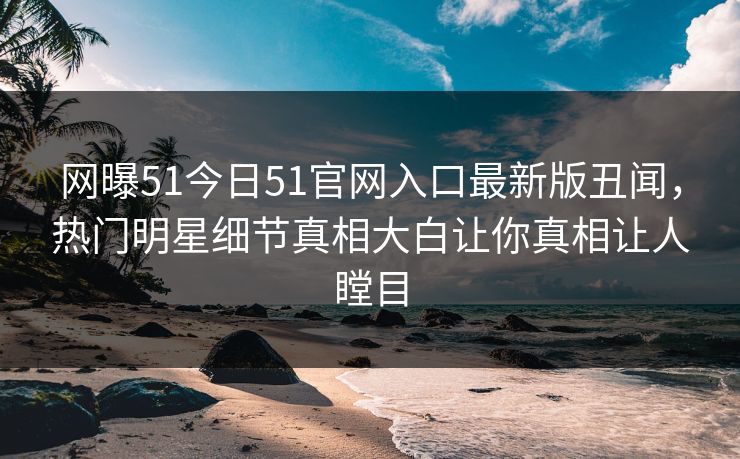 网曝51今日51官网入口最新版丑闻，热门明星细节真相大白让你真相让人瞠目