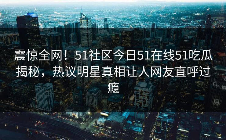 震惊全网！51社区今日51在线51吃瓜揭秘，热议明星真相让人网友直呼过瘾