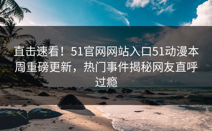 直击速看！51官网网站入口51动漫本周重磅更新，热门事件揭秘网友直呼过瘾