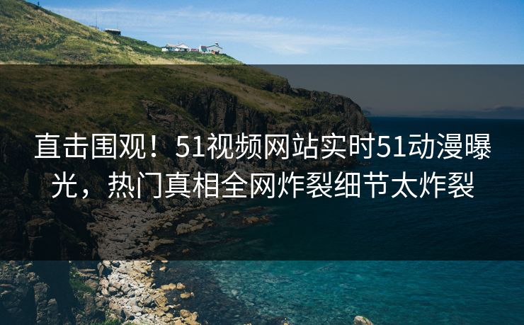 直击围观！51视频网站实时51动漫曝光，热门真相全网炸裂细节太炸裂