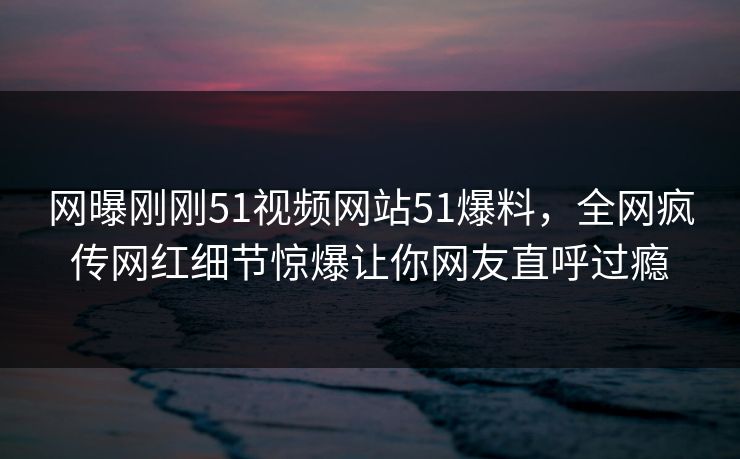 网曝刚刚51视频网站51爆料，全网疯传网红细节惊爆让你网友直呼过瘾
