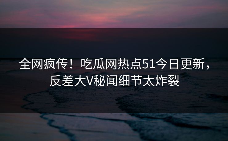 全网疯传！吃瓜网热点51今日更新，反差大V秘闻细节太炸裂