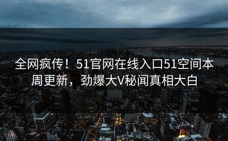 全网疯传！51官网在线入口51空间本周更新，劲爆大V秘闻真相大白
