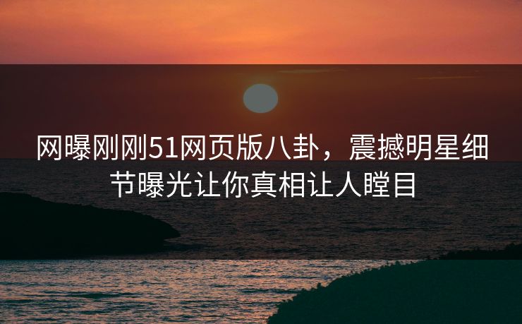 网曝刚刚51网页版八卦，震撼明星细节曝光让你真相让人瞠目