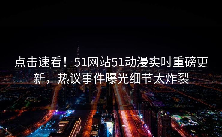 点击速看！51网站51动漫实时重磅更新，热议事件曝光细节太炸裂