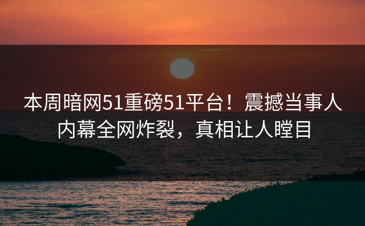 本周暗网51重磅51平台！震撼当事人内幕全网炸裂，真相让人瞠目