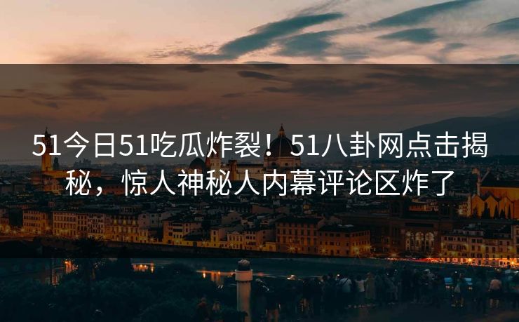 51今日51吃瓜炸裂！51八卦网点击揭秘，惊人神秘人内幕评论区炸了