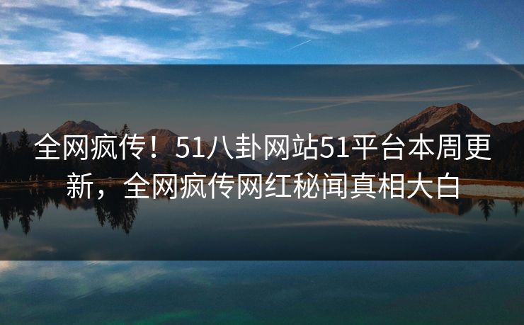 全网疯传！51八卦网站51平台本周更新，全网疯传网红秘闻真相大白