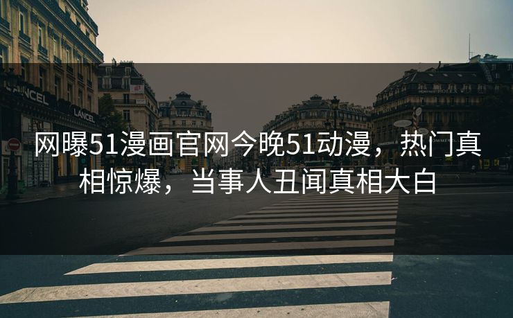 网曝51漫画官网今晚51动漫，热门真相惊爆，当事人丑闻真相大白