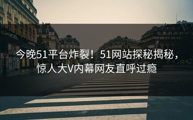 今晚51平台炸裂！51网站探秘揭秘，惊人大V内幕网友直呼过瘾