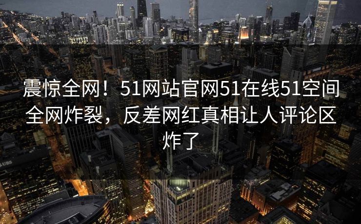震惊全网！51网站官网51在线51空间全网炸裂，反差网红真相让人评论区炸了