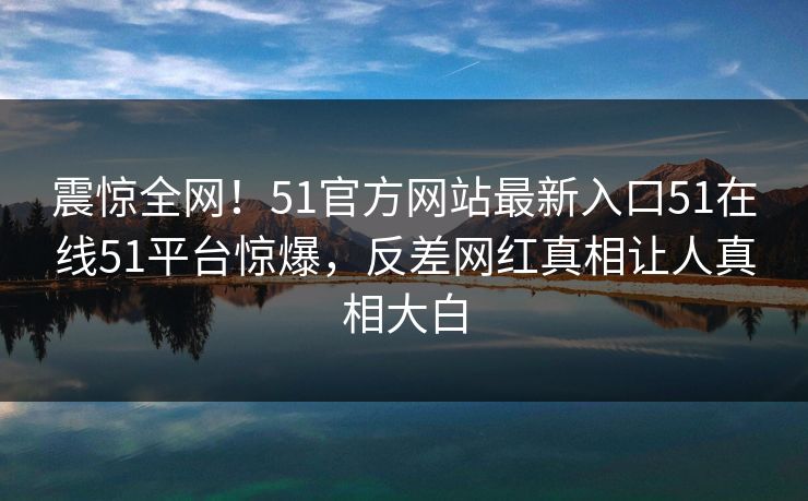 震惊全网！51官方网站最新入口51在线51平台惊爆，反差网红真相让人真相大白