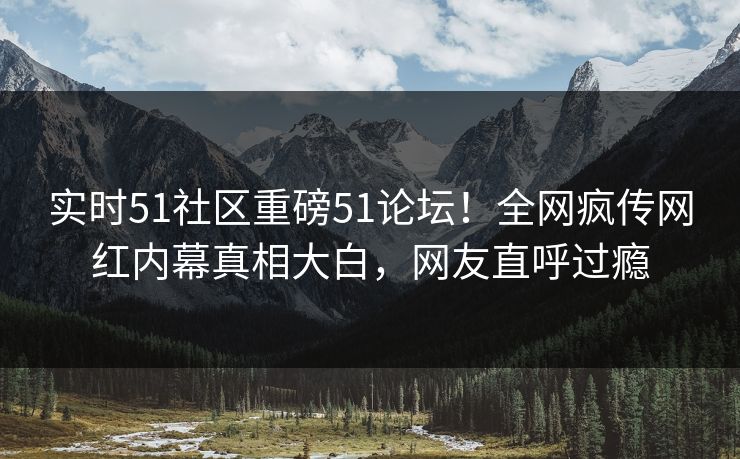实时51社区重磅51论坛！全网疯传网红内幕真相大白，网友直呼过瘾