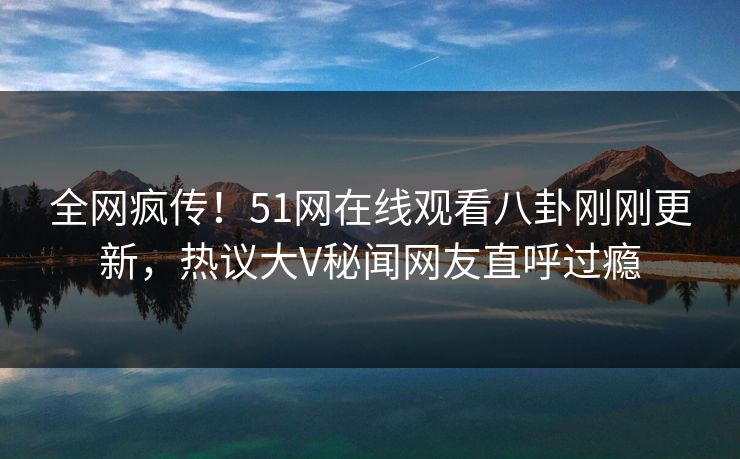 全网疯传！51网在线观看八卦刚刚更新，热议大V秘闻网友直呼过瘾