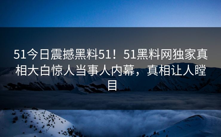 51今日震撼黑料51！51黑料网独家真相大白惊人当事人内幕，真相让人瞠目