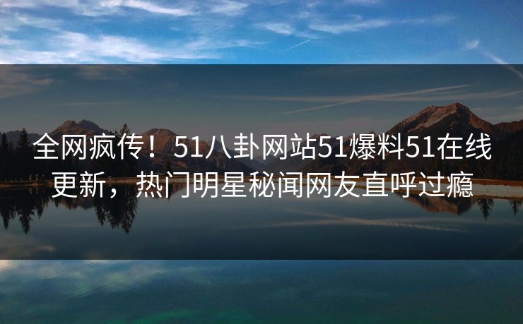 全网疯传！51八卦网站51爆料51在线更新，热门明星秘闻网友直呼过瘾
