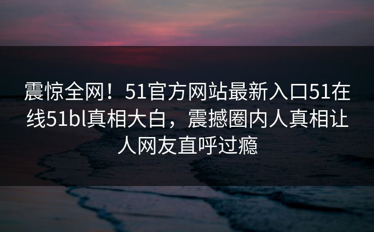 震惊全网！51官方网站最新入口51在线51bl真相大白，震撼圈内人真相让人网友直呼过瘾