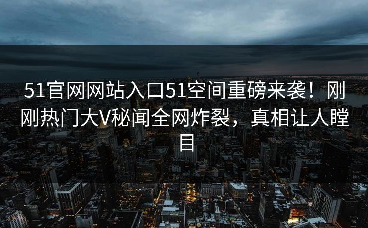 51官网网站入口51空间重磅来袭！刚刚热门大V秘闻全网炸裂，真相让人瞠目