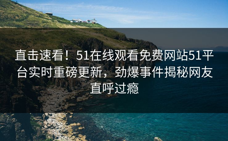 直击速看！51在线观看免费网站51平台实时重磅更新，劲爆事件揭秘网友直呼过瘾