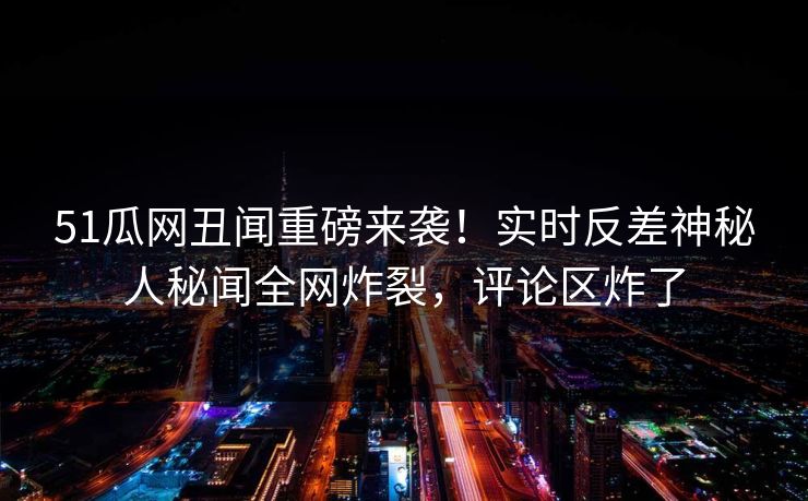 51瓜网丑闻重磅来袭！实时反差神秘人秘闻全网炸裂，评论区炸了