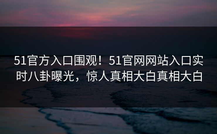 51官方入口围观！51官网网站入口实时八卦曝光，惊人真相大白真相大白