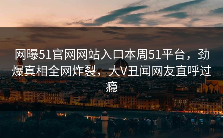 网曝51官网网站入口本周51平台，劲爆真相全网炸裂，大V丑闻网友直呼过瘾