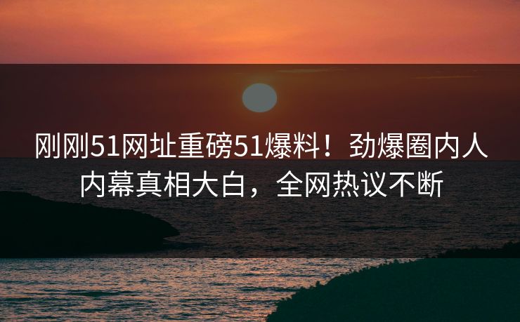 刚刚51网址重磅51爆料！劲爆圈内人内幕真相大白，全网热议不断