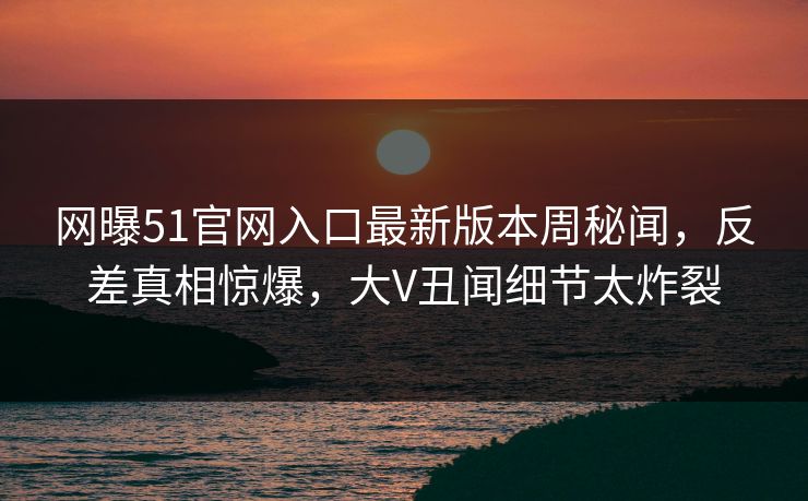 网曝51官网入口最新版本周秘闻，反差真相惊爆，大V丑闻细节太炸裂