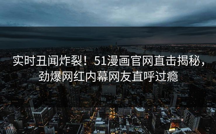 实时丑闻炸裂！51漫画官网直击揭秘，劲爆网红内幕网友直呼过瘾