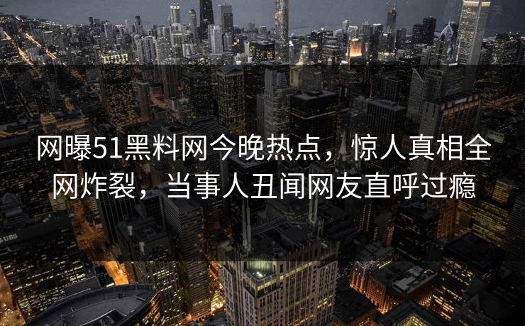网曝51黑料网今晚热点，惊人真相全网炸裂，当事人丑闻网友直呼过瘾