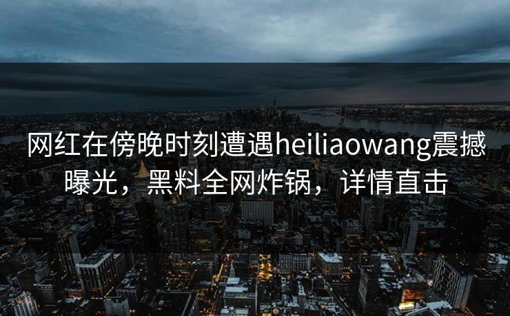网红在傍晚时刻遭遇heiliaowang震撼曝光，黑料全网炸锅，详情直击