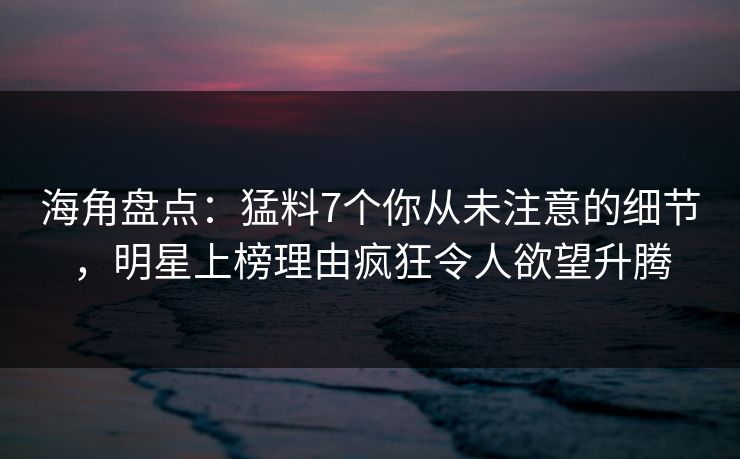 海角盘点：猛料7个你从未注意的细节，明星上榜理由疯狂令人欲望升腾